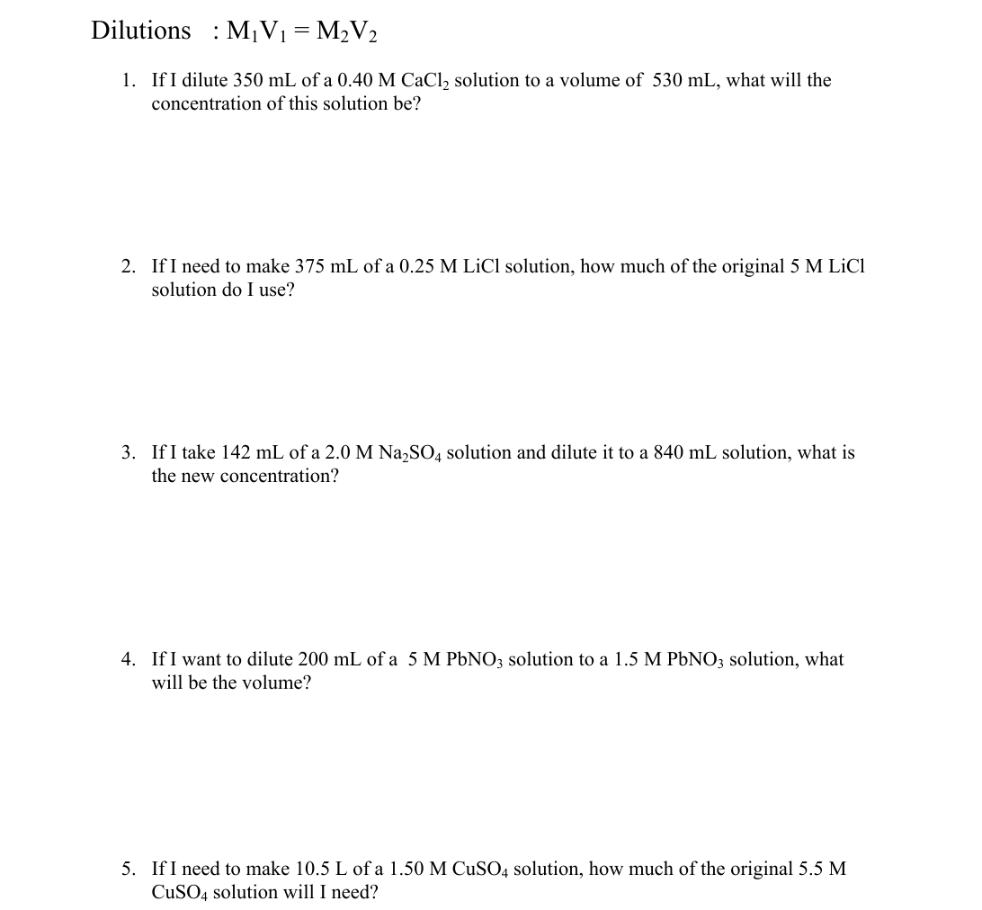 Dilutions
M,V1 = M2V2
1. If I dilute 350 mL of a 0.40 M CaCl, solution to a volume of 530 mL, what will the
concentration of this solution be?
2. If I need to make 375 mL of a 0.25 M LiCl solution, how much of the original 5 M LiCl
solution do I use?
3. If I take 142 mL of a 2.0 M Na,SO, solution and dilute it to a 840 mL solution, what is
the new concentration?
4. If I want to dilute 200 mL of a 5 M PbNO3 solution to a 1.5 M PBNO3 solution, what
will be the volume?
5. If I need to make 10.5 L of a 1.50 M CUSO4 solution, how much of the original 5.5 M
CuSO4 solution will I need?
