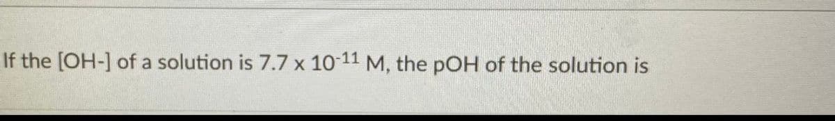 If the [OH-] of a solution is 7.7 x 10 11 M, the pOH of the solution is
