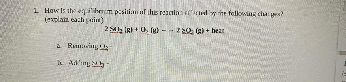 1. How is the equilibrium position of this reaction affected by the following changes?
(explain each point)
2 SO2 (g) + O2 (g) – - 2 SO3 (g) + heat
a. Removing 02-
b. Adding SO3 -
