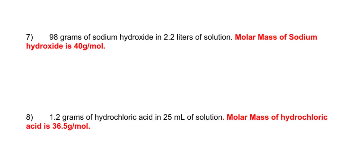 98 grams of sodium hydroxide in 2.2 liters of solution. Molar Mass of Sodium
7)
hydroxide is 40g/mol.
8)
acid is 36.5g/mol.
1.2 grams of hydrochloric acid in 25 mL of solution. Molar Mass of hydrochloric
