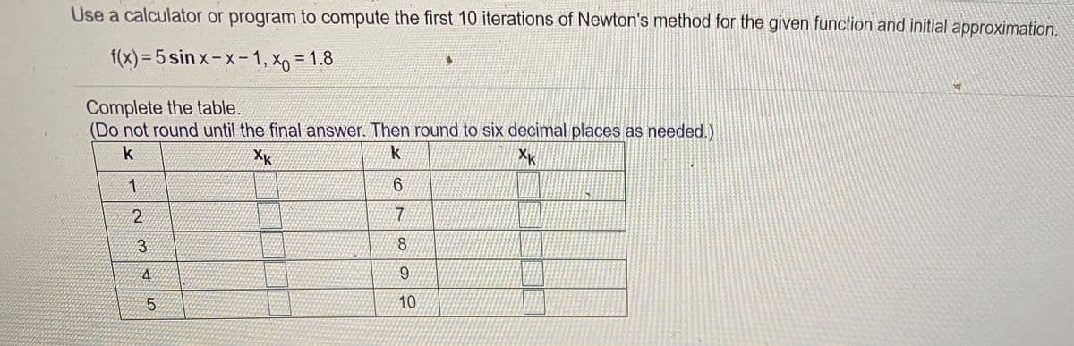 Use a calculator or program to compute the first 10 iterations of Newton's method for the given function and initial approximation.
f(x) = 5 sin x – x- 1, Xo = 1.8
%3D
Complete the table.
(Do not round until the final answer. Then round to six decimal places as needed.)
k
XK
XK
1.
9.
2
3.
8
10
4.
