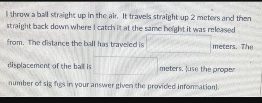 I throw a ball straight up in the air. It travels straight up 2 meters and then
straight back down where I catch it at the same height it was released
from. The distance the ball has traveled is
meters. The
displacement of the ball is
meters. (use the proper
number of sig figs in your answer given the provided information).
