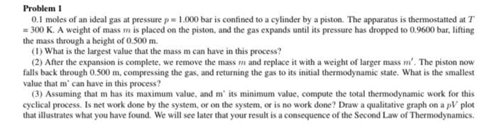 Problem 1
0.1 moles of an ideal gas at pressure p= 1.000 bar is confined to a cylinder by a piston. The apparatus is thermostatted at T
= 300 K. A weight of mass m is placed on the piston, and the gas expands until its pressure has dropped to 0.9600 bar, lifting
the mass through a height of 0.500 m.
(1) What is the largest value that the mass m can have in this process?
(2) After the expansion is complete, we remove the mass m and replace it with a weight of larger mass m'. The piston now
falls back through 0.500 m, compressing the gas, and returning the gas to its initial thermodynamic state. What is the smallest
value that m' can have in this process?
(3) Assuming that m has its maximum value, and m' its minimum value, compute the total thermodynamic work for this
cyclical process. Is net work done by the system, or on the system, or is no work done? Draw a qualitative graph on a pV plot
that illustrates what you have found. We will see later that your result is a consequence of the Second Law of Thermodynamics.
