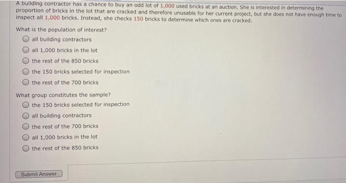 A building contractor has a chance to buy an odd lot of 1,000 used bricks at an auction. She is interested in determining the
proportion of bricks in the lot that are cracked and therefore unusable for her current project, but she does not have enough time to
inspect all 1,000 bricks. Instead, she checks 150 bricks to determine which ones are cracked.
What is the population of interest?
all building contractors
all 1,000 bricks in the lot
the rest of the 850 bricks
the 150 bricks selected for inspection
the rest of the 700 bricks
What group constitutes the sample?
the 150 bricks selected for inspection
all building contractors
the rest of the 700 bricks
all 1,000 bricks in the lot
the rest of the 850 brickS
Submit Answer
