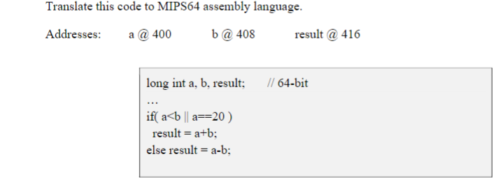 Translate this code to MIPS64 assembly language.
Addresses:
a @ 400
b@ 408
result @ 416
long int a, b, result;
// 64-bit
if( a<b || a==20 )
result = a+b;
else result = a-b;
