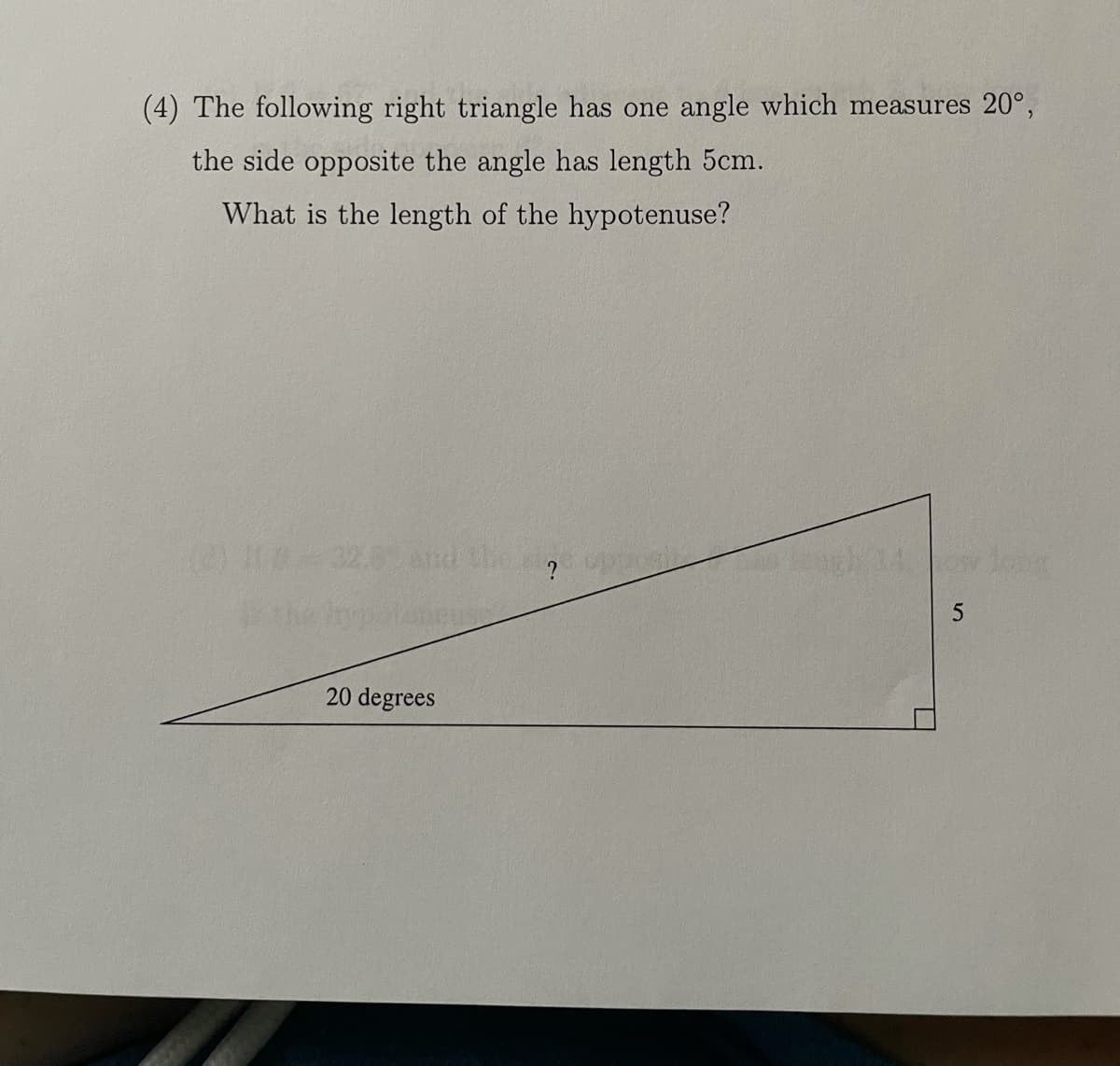 (4) The following right triangle has one angle which measures 20°,
the side opposite the angle has length 5cm.
What is the length of the hypotenuse?
LO032.0and the
20 degrees
