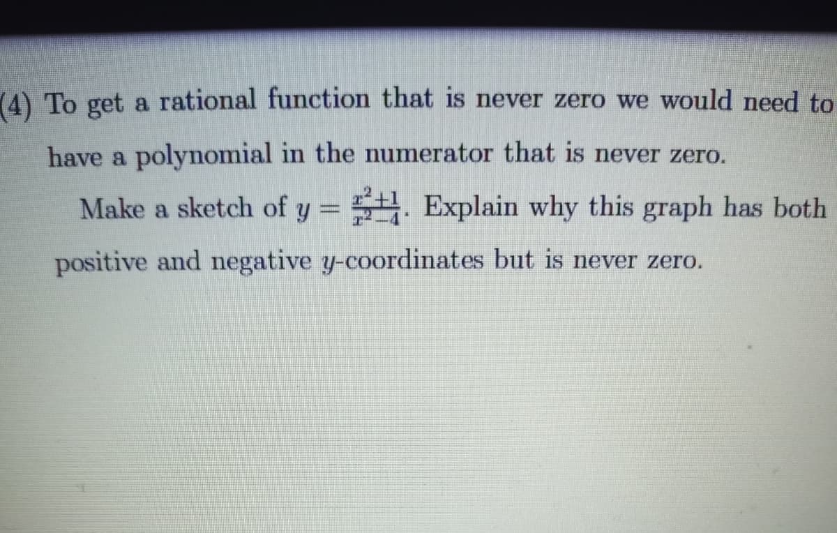 (4) To get a rational function that is never zero we would need to
have a polynomial in the numerator that is never zero.
Make a sketch of y = . Explain why this graph has both
positive and negative y-coordinates but is never zero.
