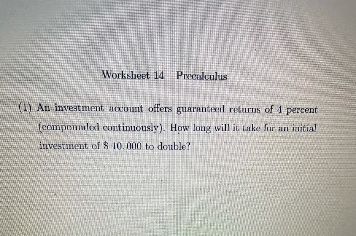 Worksheet 14 – Precalculus
(1) An investment account offers guaranteed returns of 4 percent
(compounded continuously). How long will it take for an initial
investment of $ 10,000 to double?
