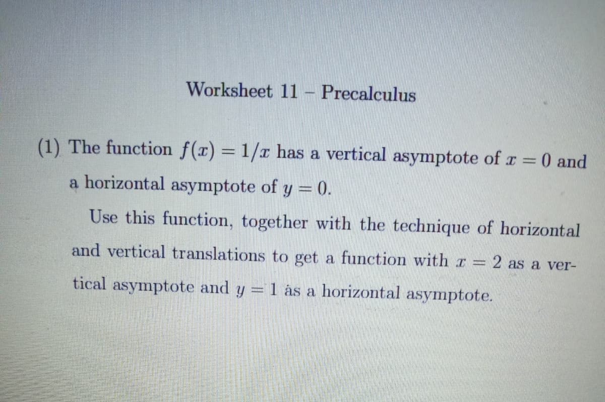 Worksheet 11
Precalculus
(1) The function f(x) = 1/r has a vertical asymptote of r = 0 and
a horizontal asymptote of y = 0.
Use this function, together with the technique of horizontal
and vertical translations to get a function with r 2 as a ver-
tical asymptote and y = 1 ás a horizontal asymptote.

