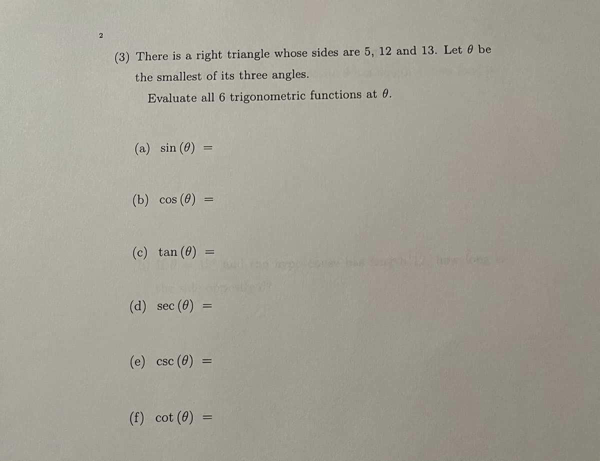 (3) There is a right triangle whose sides are 5, 12 and 13. Let 0 be
the smallest of its three angles.
Evaluate all 6 trigonometric functions at 0.
(a) sin (0)
(b) сos (0)
(c) tan (0)
%3D
(d) sec (0)
(е) csc (0)
(f) cot (0)
