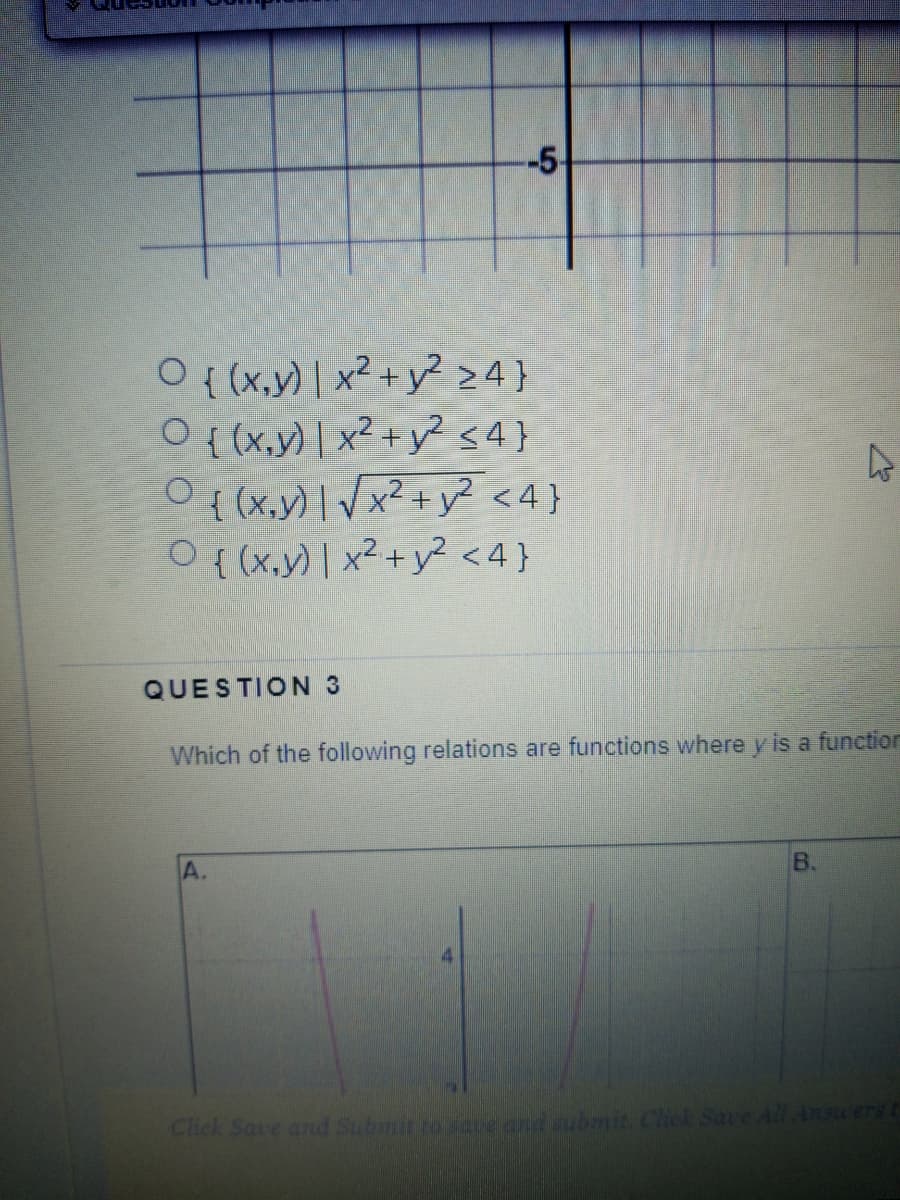 -5-
O {(x,y) | x2 +y² >4}
O {(x,y) | x² + y² s4}
O{ (x,y) | Vx² + y² <4}
O {(x,y) | x2+y? <4}
QUESTION 3
Which of the following relations are functions where y is a functior
A.
B.
Click Save and Submit to save and submit. Chck Save All Ansuers
