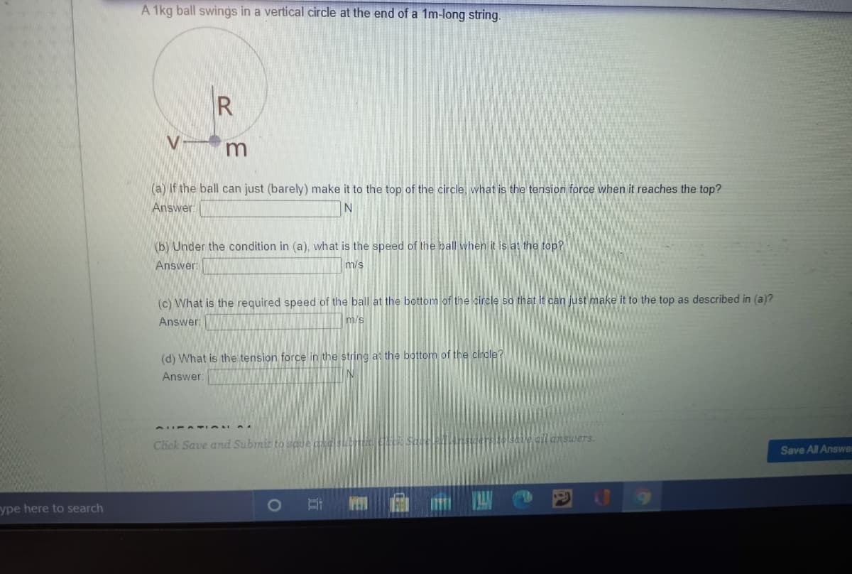 A 1kg ball swings in a vertical circle at the end of a 1m-long string.
R
(a) If the ball can just (barely) make it to the top of the circle, what is the tension force when it reaches the top?
Answer
(b) Under the condition in (a), what is the speed of the ball when it is at the top?
Answer:
m/s
(c) What is the required speed of the ball at the bottom of the circle so that it can just make it to the top as described in (a)?
Answer
m/s
(d) What is the tension force in the string at the bottom of the cirdle?
Answer:
answers.
Click Save and Subrmit to saie kdsubt
Save All Answer
ype here to search
