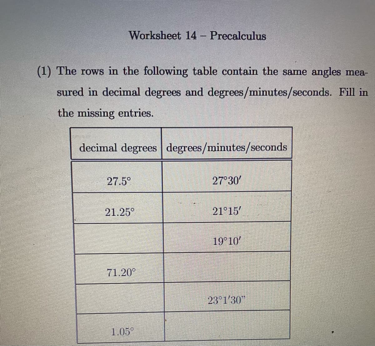 Worksheet 14 Precalculus
(1) The rows in the following table contain the same angles mea-
sured in decimal degrees and degrees/minutes/seconds. Fill in
the missing entries.
decimal degrees degrees/minutes/seconds
27.5°
27°30
21.25°
21°15
19° 10
71.20°
23 1'30"
1.05
