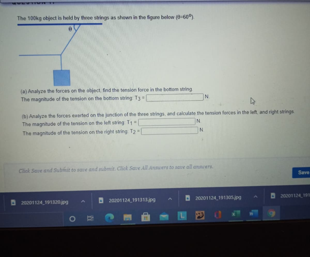 The 100kg object is held by three strings as shown in the figure below (0-60°).
(a) Analyze the forces on the object, find the tension force in the bottom string.
N.
The magnitude of the tension on the bottom string: T3 =
(b) Analyze the forces exerted on the junction of the three strings, and calculate the tension forces in the left, and right strings.
N.
The magnitude of the tension on the left string: T1 =
N.
The magnitude of the tension on the right string: T2 =
Click Save and Submit to save and submit. Click Save All Answers to save all answers.
Save
20201124 191
20201124 191313.jpg
O 20201124_191305.jpg
20201124 191320.jpg
