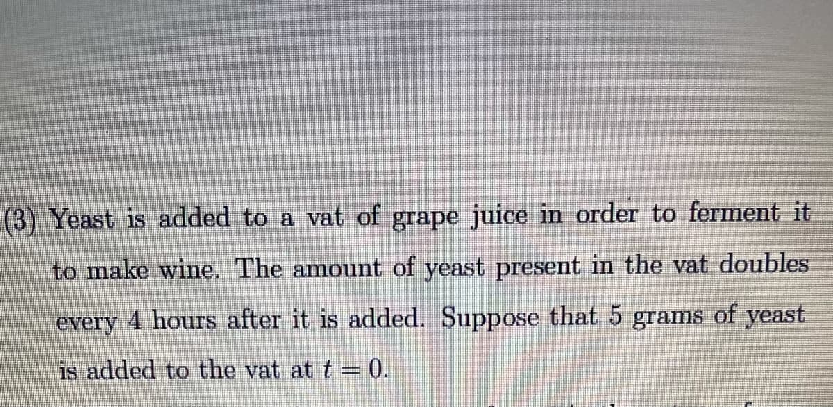 (3) Yeast is added to a vat of grape juice in order to ferment it
to make wine. The amount of yeast present in the vat doubles
every 4 hours after it is added. Suppose that 5 grams of yeast
is added to the vat at t = 0.
