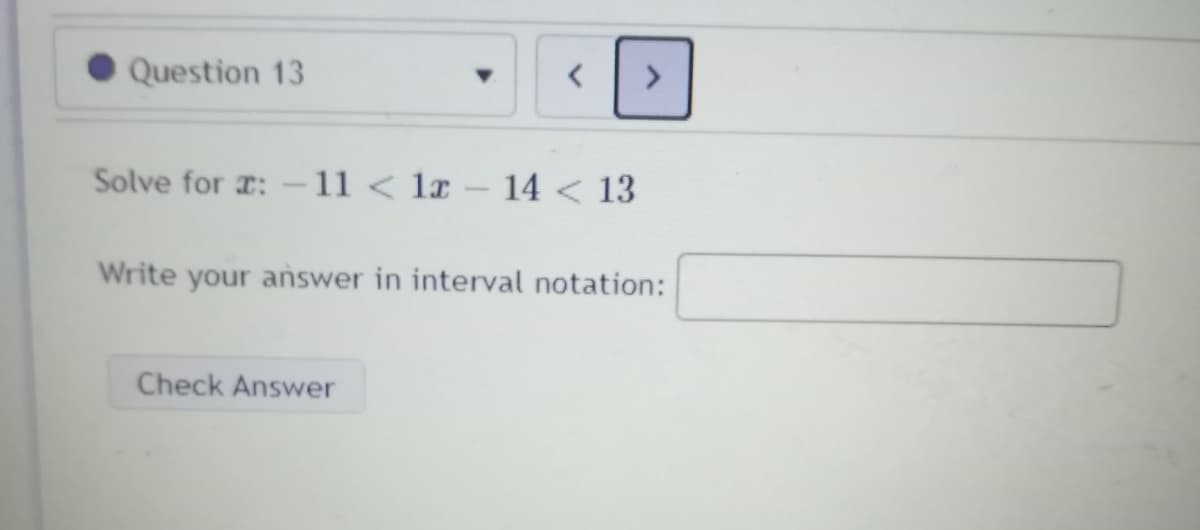 Question 13
<>
Solve for r: -11 < lx – 14 < 13
Write your answer in interval notation:
Check Answer
