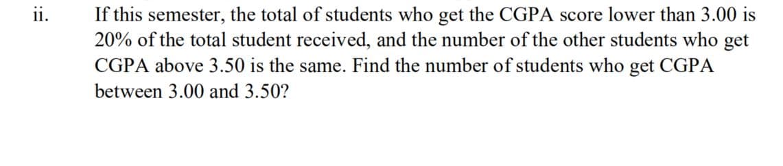 ii.
If this semester, the total of students who get the CGPA score lower than 3.00 is
20% of the total student received, and the number of the other students who get
CGPA above 3.50 is the same. Find the number of students who get CGPA
between 3.00 and 3.50?
