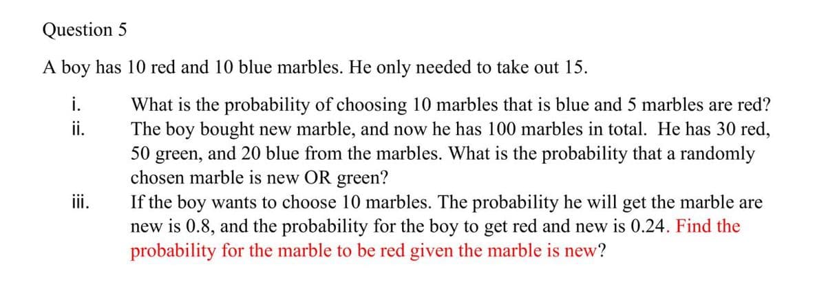 Question 5
A boy has 10 red and 10 blue marbles. He only needed to take out 15.
i.
What is the probability of choosing 10 marbles that is blue and 5 marbles are red?
The boy bought new marble, and now he has 100 marbles in total. He has 30 red,
50 green, and 20 blue from the marbles. What is the probability that a randomly
chosen marble is new OR green?
If the boy wants to choose 10 marbles. The probability he will get the marble are
new is 0.8, and the probability for the boy to get red and new is 0.24. Find the
probability for the marble to be red given the marble is new?
i.
ii.
