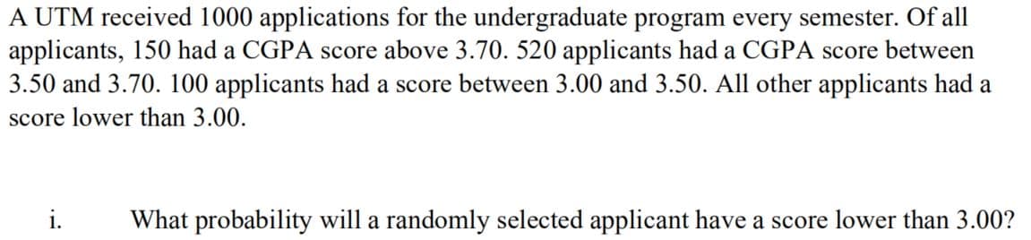 A UTM received 1000 applications for the undergraduate program every semester. Of all
applicants, 150 had a CGPA score above 3.70. 520 applicants had a CGPA score between
3.50 and 3.70. 100 applicants had a score between 3.00 and 3.50. All other applicants had a
score lower than 3.00.
i.
What probability will a randomly selected applicant have a score lower than 3.00?
