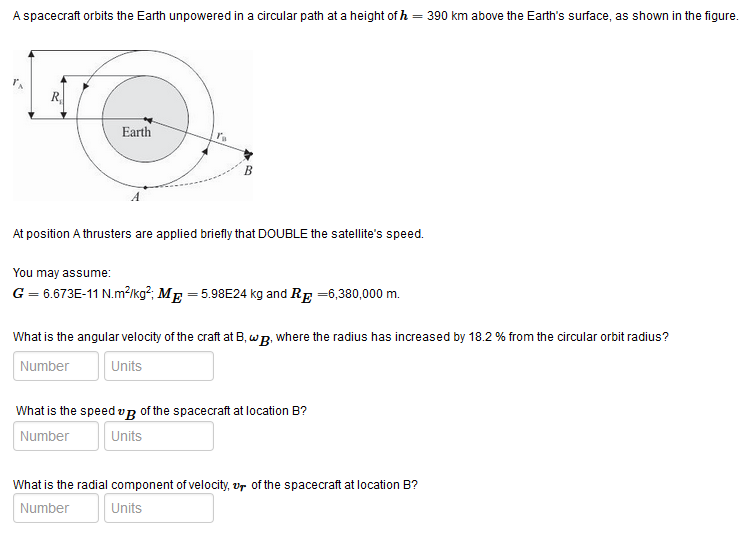 A spacecraft orbits the Earth unpowered in a circular path at a height of h = 390 km above the Earth's surface, as shown in the figure.
R.
Earth
At position A thrusters are applied briefly that DOUBLE the satellite's speed.
You may assume:
G = 6.673E-11 N.m²Ikg²; ME = 5.98E24 kg and RE =6,380,000 m.
