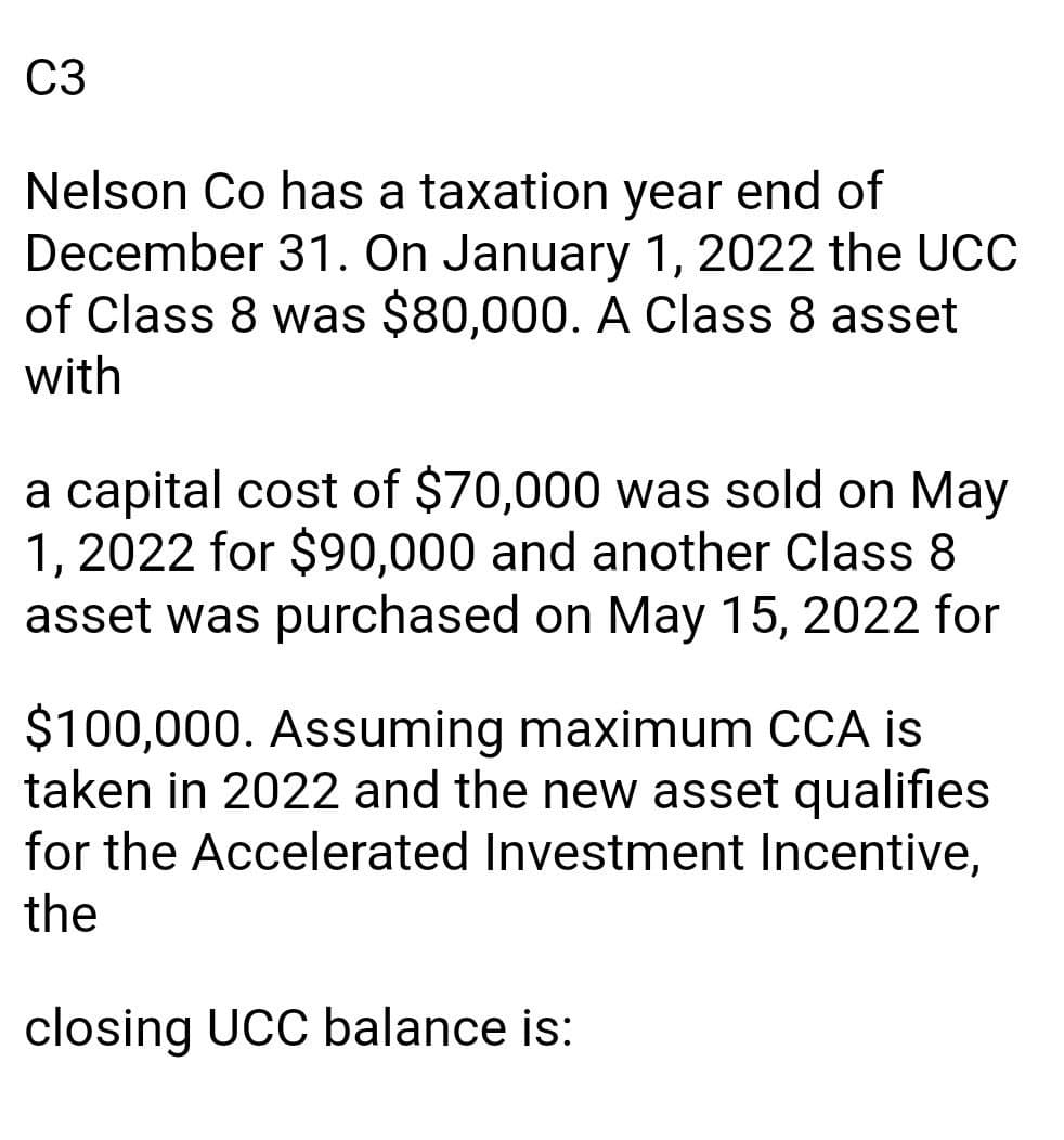 C3
Nelson Co has a taxation year end of
December 31. On January 1, 2022 the UCC
of Class 8 was $80,000. A Class 8 asset
with
a capital cost of $70,000 was sold on May
1, 2022 for $90,000 and another Class 8
asset was purchased on May 15, 2022 for
$100,000. Assuming maximum CCA is
taken in 2022 and the new asset qualifies
for the Accelerated Investment Incentive,
the
closing UCC balance is: