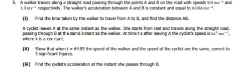 5. A walker travels along a straight road passing through the points A and B on the road with speeds 0.9 ms and
1.3 ms- respectively. The waker's acceleration between A and Bis constant and equal to 0.004 ms.
(1) Find the time taken by the walker to travel from A to B, and find the distance AB.
A cyclist leaves A at the same instant as the walker. She starts from rest and travels along the straight road,
passing through B at the same instant as the walker. At time ts after leaving A the cydist's speed is kt' ms,
where k is a constant.
(H) Show that whent = 64.05 the speed of the walker and the speed of the cyclist are the same, correct to
3 significant figures.
(HH) Find the cyclist's acceleration at the instant she passes through B.
