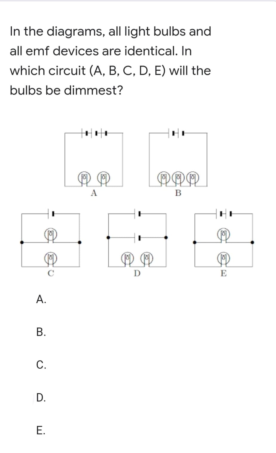 In the diagrams, all light bulbs and
all emf devices are identical. In
which circuit (A, B, C, D, E) will the
bulbs be dimmest?
OPR
A
B
E
А.
С.
D.
Е.
B.
