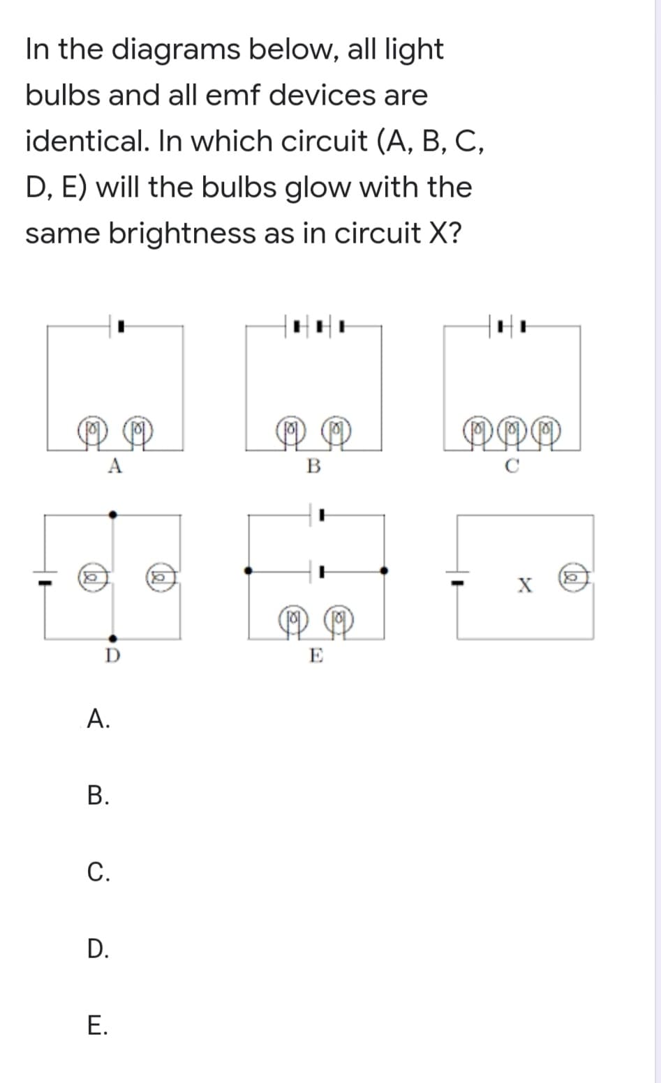 In the diagrams below, all light
bulbs and all emf devices are
identical. In which circuit (A, B, C,
D, E) will the bulbs glow with the
same brightness as in circuit X?
A
В
X
D
E
В.
С.
D.
Е.
A.
B.
