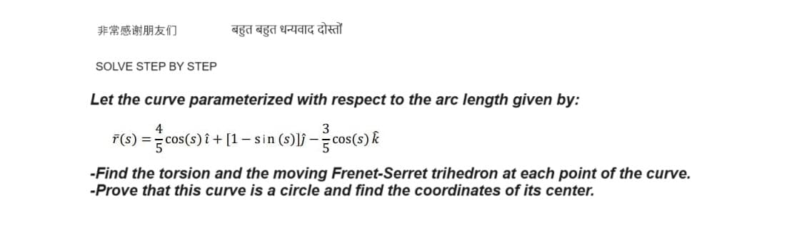 非常感谢朋友们
बहुत बहुत धन्यवाद दोस्तों
SOLVE STEP BY STEP
Let the curve parameterized with respect to the arc length given by:
4
F(s) === cos(s) i + [1 − sin (s)]) - cos(s) k
-Find the torsion and the moving Frenet-Serret trihedron at each point of the curve.
-Prove that this curve is a circle and find the coordinates of its center.