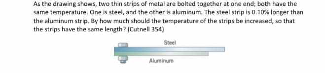 As the drawing shows, two thin strips of metal are bolted together at one end; both have the
same temperature. One is steel, and the other is aluminum. The steel strip is 0.10% longer than
the aluminum strip. By how much should the temperature of the strips be increased, so that
the strips have the same length? (Cutnell 354)
Steel
Aluminum
