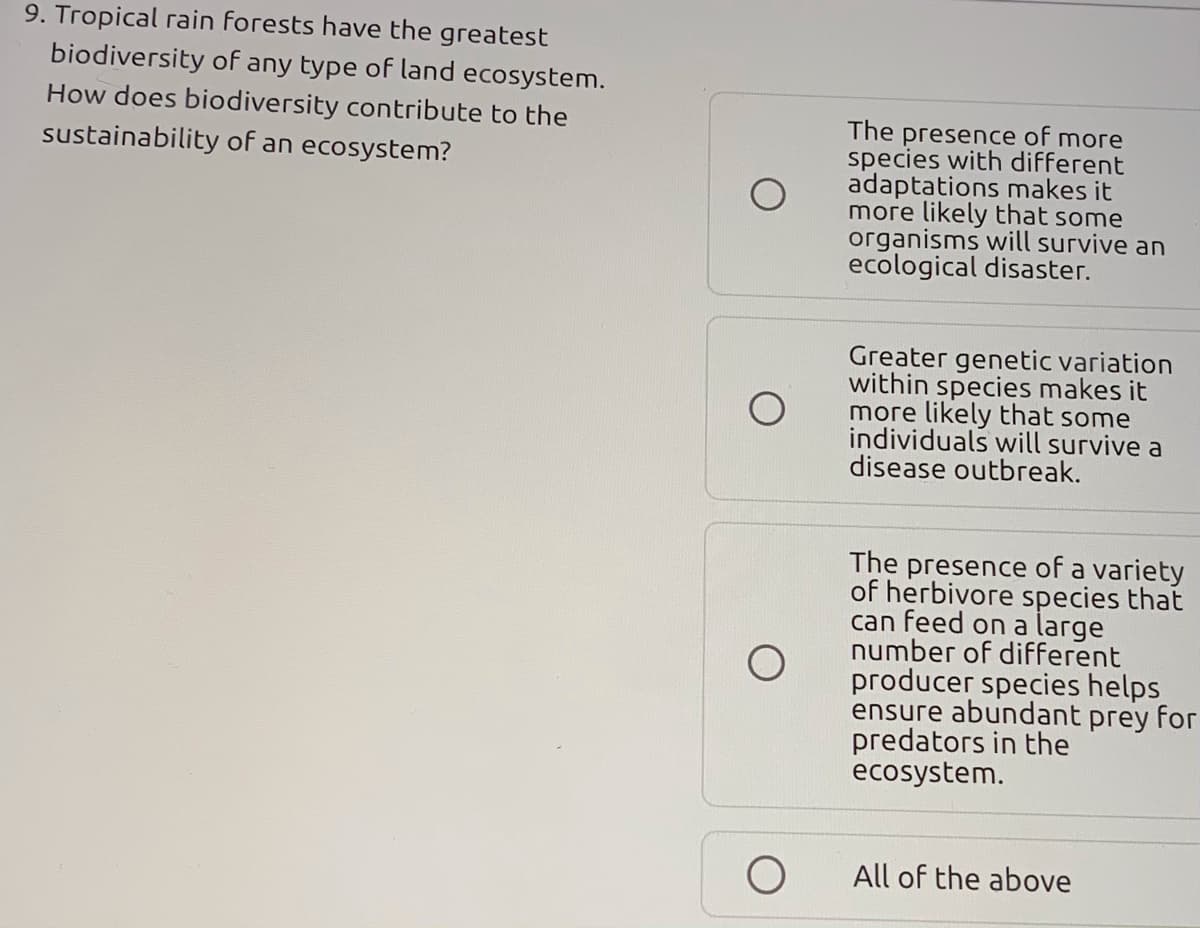 9. Tropical rain forests have the greatest
biodiversity of any type of land ecosystem.
How does biodiversity contribute to the
The presence of more
species with different
adaptations makes it
more likely that some
organisms will survive an
ecological disaster.
sustainability of an ecosystem?
Greater genetic variation
within species makes it
more likely that some
individuals will survive a
disease outbreak.
The presence of a variety
of herbivore species that
can feed on a large
number of different
producer species helps
ensure abundant prey for
predators in the
ecosystem.
All of the above
