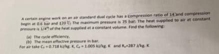 A certain engine work on an air standard dual cycle has a compression ratio of 14 and compression
begin at 0.6 bar and 120 The maximum pressure is 75 bar. The heat supplied to air at constant
pressure is 1/4 of the heat supplied at a constant volume. Find the following:
(a) The cycle efficiency,
(b) The mean effective pressure in bar.
For air take C 0.718 kl/kg. K, C, 1.005 ki/kg. K and R.-287 J/kg. K