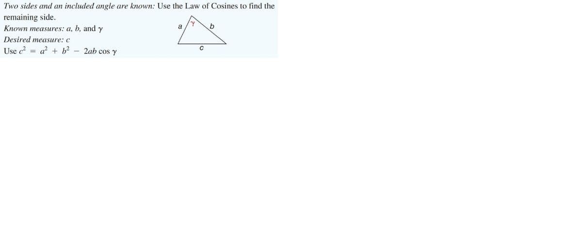 Two sides and an included angle are known: Use the Law of Cosines to find the
remaining side.
Known measures: a, b, and y
a
b
Desired measure: c
Use c = a? + b? – 2ab cos y
