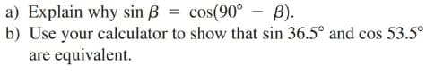 a) Explain why sin ß = cos(90°
b) Use your calculator to show that sin 36.5° and cos 53.5°
are equivalent.
В).
%3D
