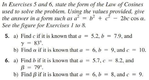 In Exercises 5 and 6, state the form of the Law of Cosines
used to solve the problem. Using the values provided, give
the answer in a form such as a = b² + c² - 2bc cos a.
See the figure for Exercises 1 to 8.
5. a) Find c if it is known that a
5.2, b = 7.9, and
y = 83°.
b) Find a if it is known that a
6, b = 9, and c =
10.
6. a) Find b if it is known that a
B = 79°.
b) Find B if it is known that a =
5.7, с
8.2, and
6, Ь
8, and c =
9.
