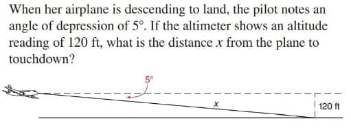 When her airplane is descending to land, the pilot notes an
angle of depression of 5°. If the altimeter shows an altitude
reading of 120 ft, what is the distance x from the plane to
touchdown?
5°
I 120 ft
