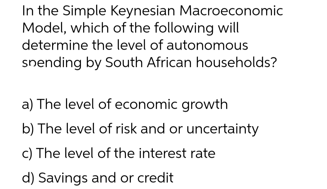 In the Simple Keynesian Macroeconomic
Model, which of the following will
determine the level of autonomous
snending by South African households?
a) The level of economic growth
b) The level of risk and or uncertainty
c) The level of the interest rate
d) Savings and or credit

