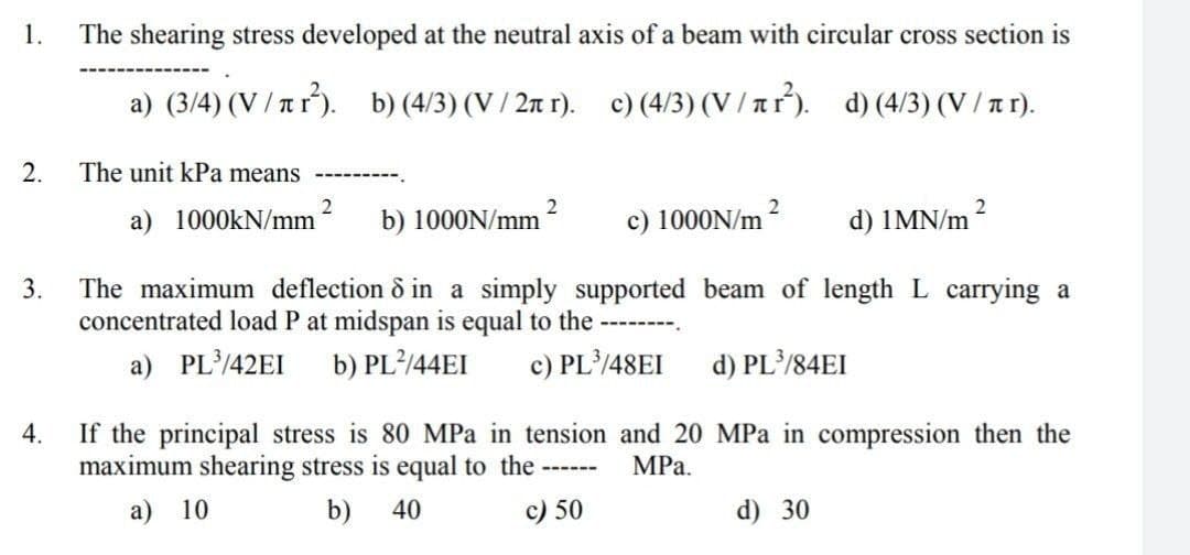 1.
The shearing stress developed at the neutral axis of a beam with circular cross section is
a) (3/4) (V / rr). b) (4/3) (V / 2r r). c) (4/3) (V / tr). d) (4/3) (V / a r).
2.
The unit kPa means
2
a) 1000KN/mm
2
b) 1000N/mm ?
c) 1000N/m 2
d) 1MN/m
The maximum deflection & in a simply supported beam of length L carrying a
concentrated load P at midspan is equal to the
3.
a) PL/42EI
b) PL²/44EI
c) PL/48EI
d) PL/84EI
4.
If the principal stress is 80 MPa in tension and 20 MPa in compression then the
maximum shearing stress is equal to the -----
MPа.
a) 10
b) 40
c) 50
d) 30
