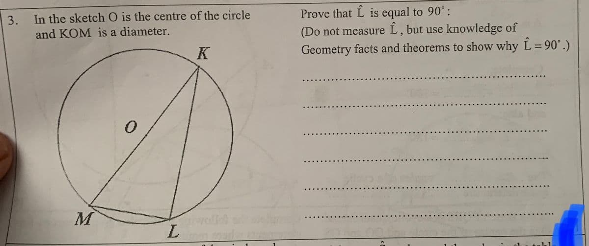 Prove that L is equal to 90° :
3. In the sketch O is the centre of the circle
and KOM is a diameter.
(Do not measure L, but use knowledge of
K
Geometry facts and theorems to show why L= 90°.)
M
L.
