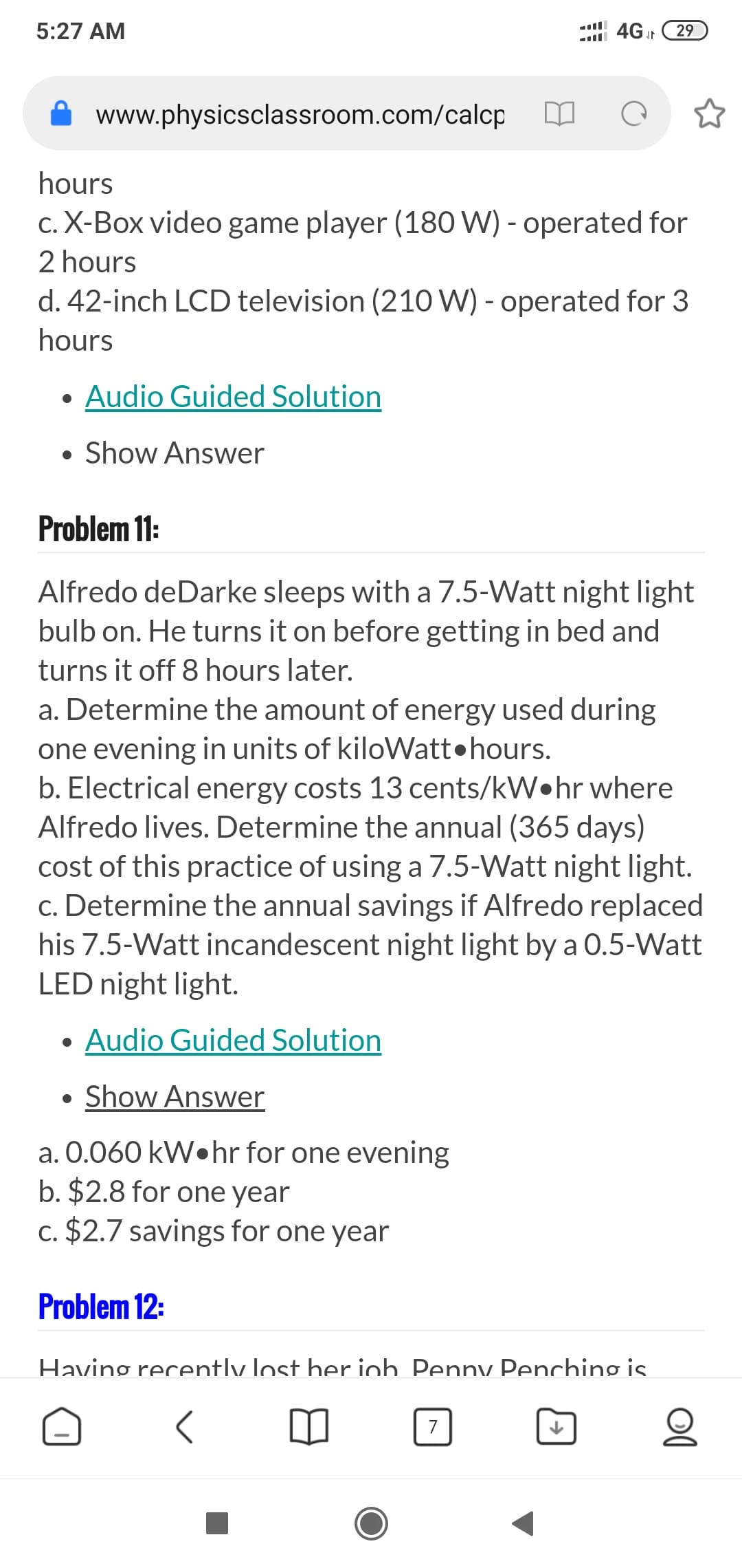 Alfredo deDarke sleeps with a 7.5-Watt night light
bulb on. He turns it on before getting in bed and
turns it off 8 hours later.
a. Determine the amount of energy used during
one evening in units of kiloWatt•hours.
b. Electrical energy costs 13 cents/kW•hr where
Alfredo lives. Determine the annual (365 days)
cost of this practice of using a 7.5-Watt night light.
c. Determine the annual savings if Alfredo replaced
his 7.5-Watt incandescent night light by a O.5-Watt
LED night light.
