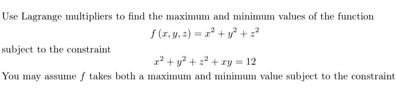 Use Lagrange multipliers to find the maximum and minimum values of the function
f (x, y, z) = x² + y² + z²
subject to the constraint
x2 + y? + 22 + xy = 12
You may assume f takes both a maximum and minimum value subject to the constraint
