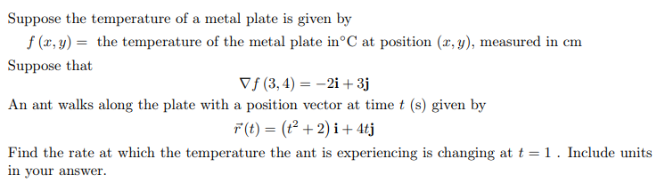 Suppose the temperature of a metal plate is given by
f (x, y) = the temperature of the metal plate in°C at position (x, y), measured in cm
Suppose that
Vf (3, 4) = -2i + 3j
An ant walks along the plate with a position vector at time t (s) given by
F(t) = (t² + 2) i + 4tj
Find the rate at which the temperature the ant is experiencing is changing at t = 1 . Include units
in your answer.
