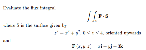 Evaluate the flux integral
F.S
where S is the surface given by
22 = a? + y?, 0 <z< 4, oriented upwards
and
F (x, y, z) = xi+ yj+3k
