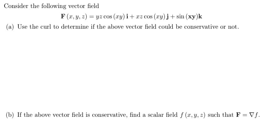 Consider the following vector field
F (x, y, z) = yz cos (xy) i+ xz cos (xy)j+ sin (xy)k
(a) Use the curl to determine if the above vector field could be conservative or not.
(b) If the above vector field is conservative, find a scalar field f (x, y, z) such that F = Vƒ.
