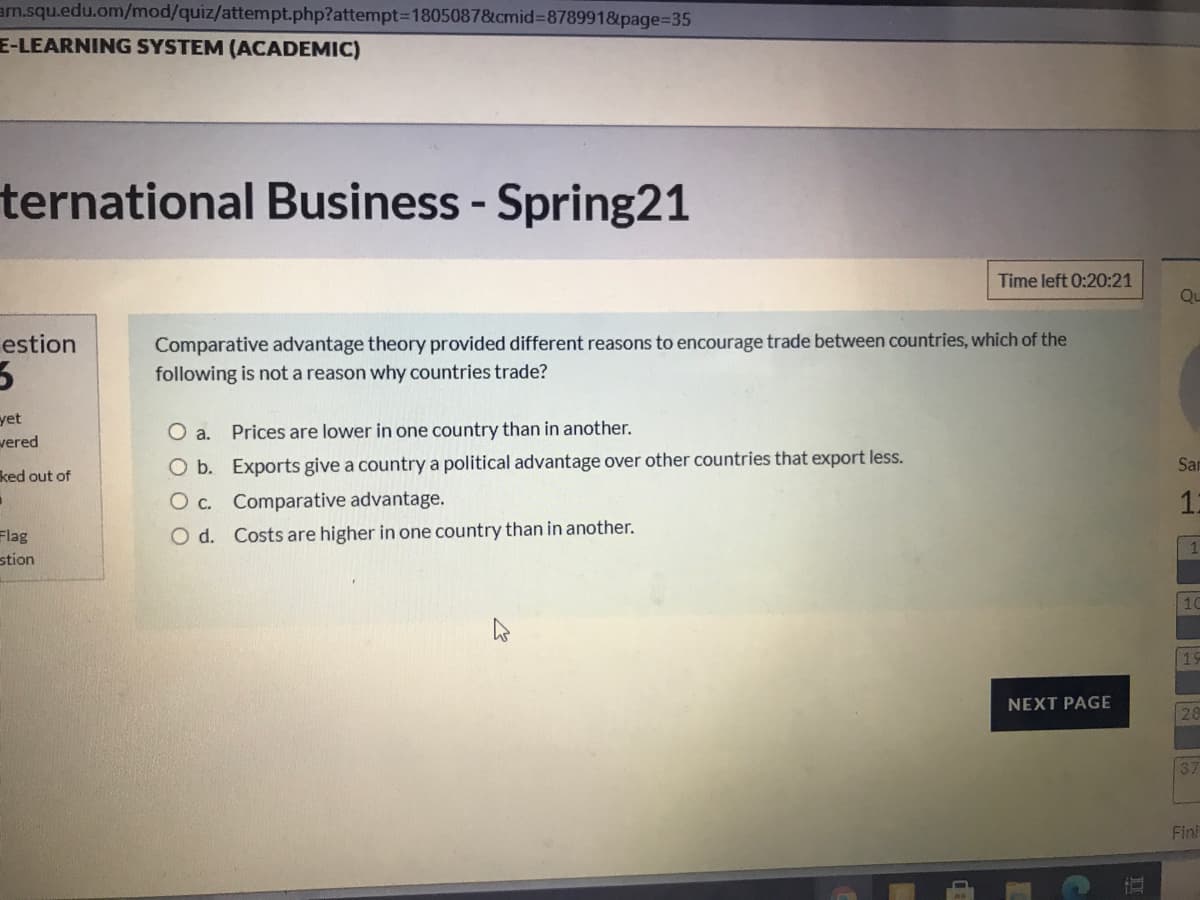 am.squ.edu.om/mod/quiz/attempt.php?attempt-D1805087&cmid%3878991&page%=D35
E-LEARNING SYSTEM (ACADEMIC)
ternational Business - Spring21
Time left 0:20:21
Qu
Comparative advantage theory provided different reasons to encourage trade between countries, which of the
following is not a reason why countries trade?
estion
yet
vered
O a. Prices are lower in one country than in another.
O b. Exports give a country a political advantage over other countries that export less.
Sar
ked out of
O c. Comparative advantage.
12
Flag
O d. Costs are higher in one country than in another.
stion
10
19
NEXT PAGE
26
137
Fini
