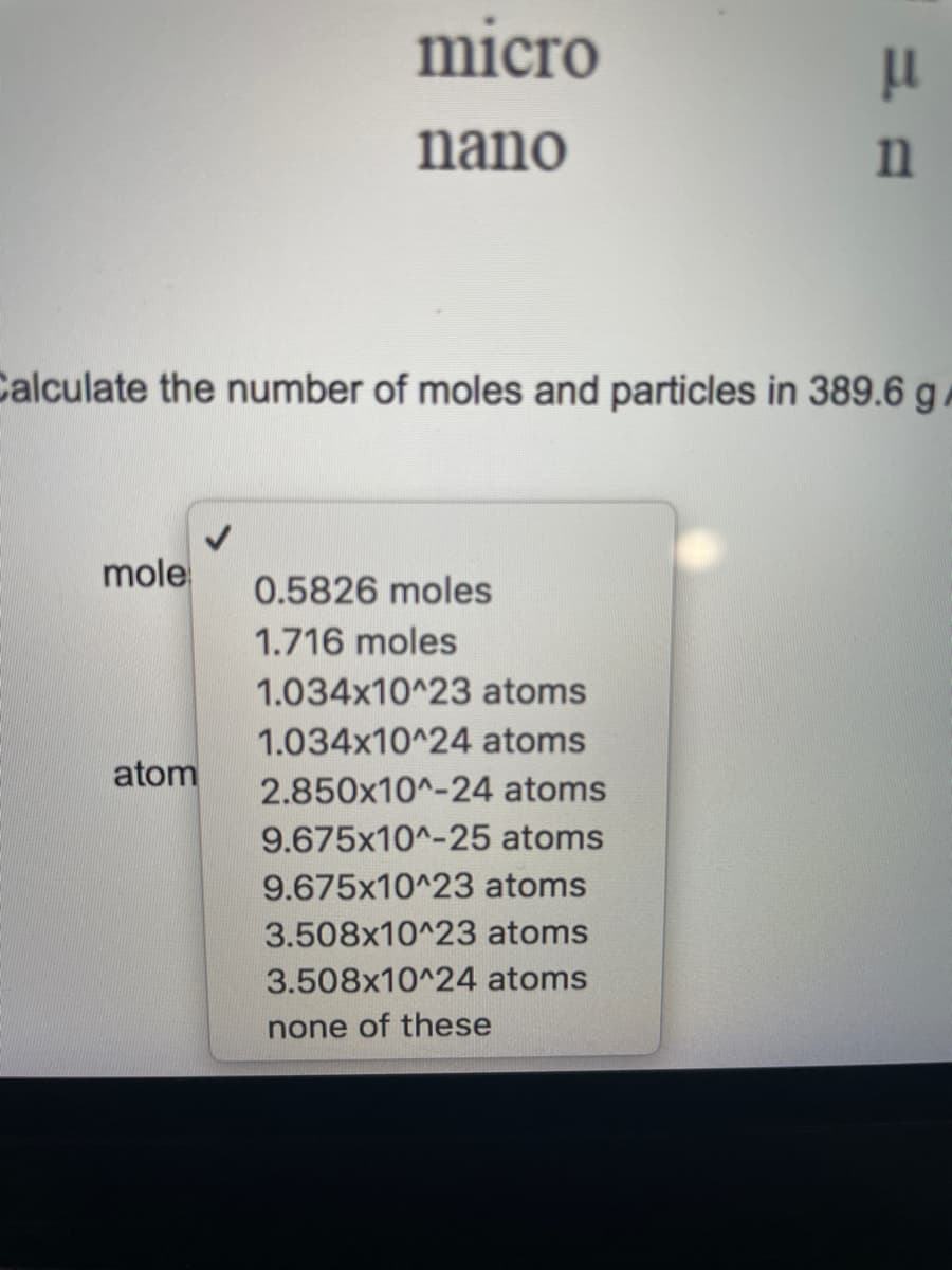 micro
nano
Calculate the number of moles and particles in 389.6 g /
mole
0.5826 moles
1.716 moles
1.034x10^23 atoms
1.034x10^24 atoms
atom
2.850x10^-24 atoms
9.675x10^-25 atoms
9.675x10^23 atoms
3.508x10^23 atoms
3.508x10^24 atoms
none of these
