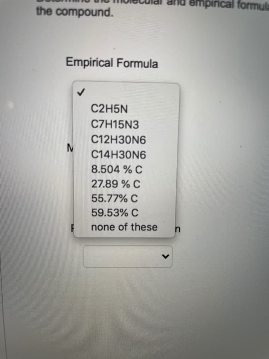 nd empirical formula
the compound.
Empirical Formula
C2H5N
C7H15N3
C12H30N6
C14H30N6
8.504 % C
27.89 % C
55.77% C
59.53% C
none of these
