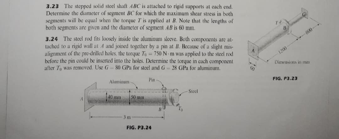 3.23 The stepped solid steel shaft ABC is attached to rigid supports at each end.
Determine the diameter of segment BC for which the maximum shear stress in both
segments will be equal when the torque T is applied at B. Note that the lengths of
both segments are given and the diameter of segment AB is 60 mm.
3.24 The steel rod fits loosely inside the aluminum sleeve. Both components are at-
tached to a rigid wall at A and joined together by a pin at B. Because of a slight mis-
alignment of the pre-drilled holes, the torque To 750 N m was applied to the steel rod
before the pin could be inserted into the holes. Determine the torque in each component
after To was removed. Use G
800-
1200
80 GPa for steel and G 28 GPa for aluminum.
Dimensions in mm
Aluminum
Pin
FIG, P3.23
40 mm
50 mm
Steel
B
3 m
FIG. P3.24
