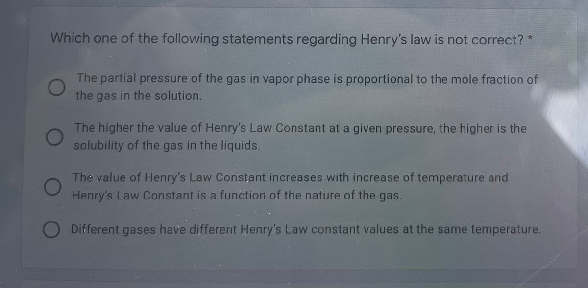 Which one of the following statements regarding Henry's law is not correct? *
The partial pressure of the gas in vapor phase is proportional to the mole fraction of
the gas in the solution.
The higher the value of Henry's Law Constant at a given pressure, the higher is the
solubility of the gas in the liquids.
The value of Henry's Law Constant increases with increase of temperature and
Henry's Law Constant is a function of the nature of the gas.
O Different gases have different Henry's Law constant values at the same temperature.
