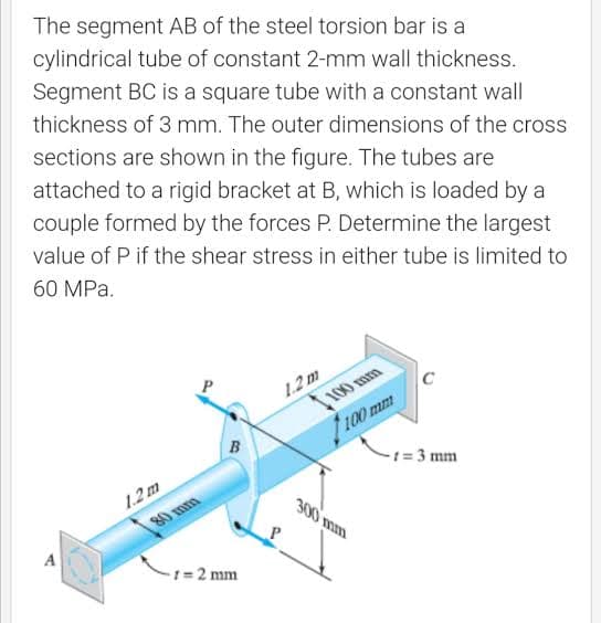 The segment AB of the steel torsion bar is a
cylindrical tube of constant 2-mm wall thickness.
Segment BC is a square tube with a constant wall
thickness of 3 mm. The outer dimensions of the cross
sections are shown in the figure. The tubes are
attached to a rigid bracket at B, which is loaded by a
couple formed by the forces P. Determine the largest
value of P if the shear stress in either tube is limited to
60 MPa.
1.2m
100 mm
100 mm
-1 = 3 mm
1.2m
300 mm
80 mm
A
%3 2 mm
